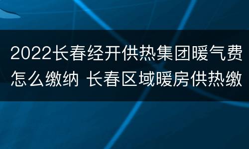 2022长春经开供热集团暖气费怎么缴纳 长春区域暖房供热缴费