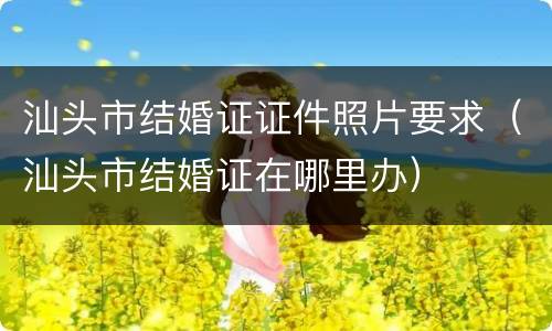 汕头市结婚证证件照片要求（汕头市结婚证在哪里办）