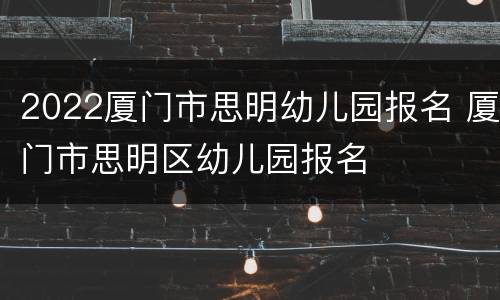2022厦门市思明幼儿园报名 厦门市思明区幼儿园报名