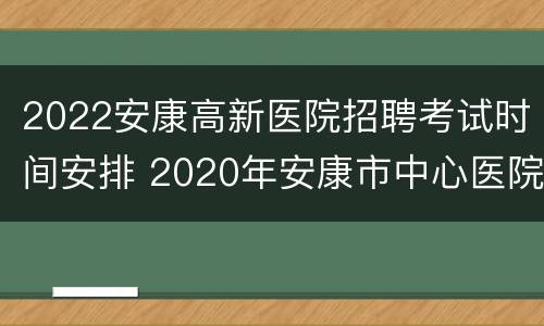 2022安康高新医院招聘考试时间安排 2020年安康市中心医院招聘