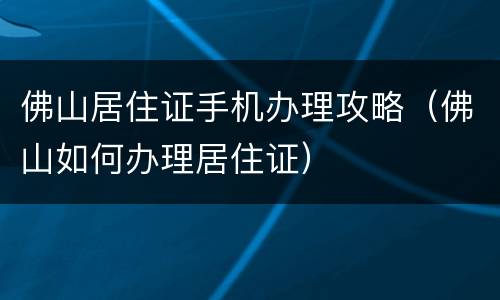 佛山居住证手机办理攻略（佛山如何办理居住证）