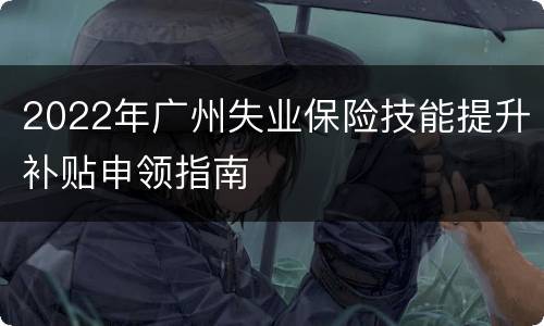2022年广州失业保险技能提升补贴申领指南