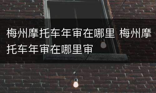 梅州摩托车年审在哪里 梅州摩托车年审在哪里审