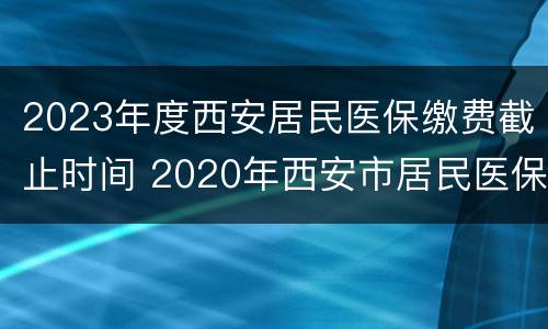 2023年度西安居民医保缴费截止时间 2020年西安市居民医保缴费时间