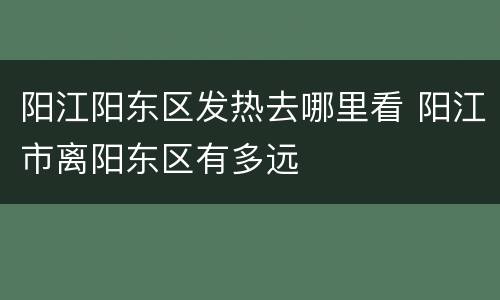 阳江阳东区发热去哪里看 阳江市离阳东区有多远