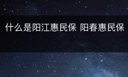 什么是阳江惠民保 阳春惠民保