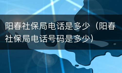 阳春社保局电话是多少（阳春社保局电话号码是多少）