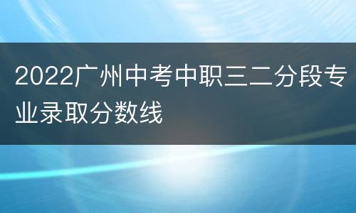 2022广州中考中职三二分段专业录取分数线