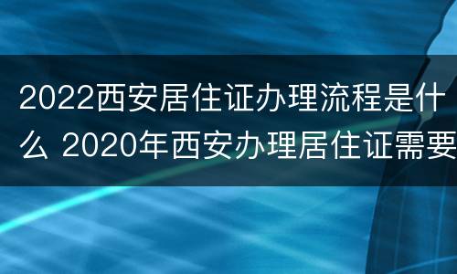 2022西安居住证办理流程是什么 2020年西安办理居住证需要什么资料