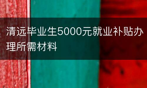 清远毕业生5000元就业补贴办理所需材料