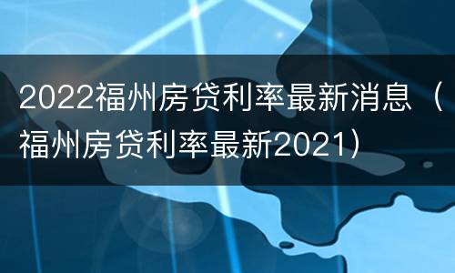 2022福州房贷利率最新消息（福州房贷利率最新2021）