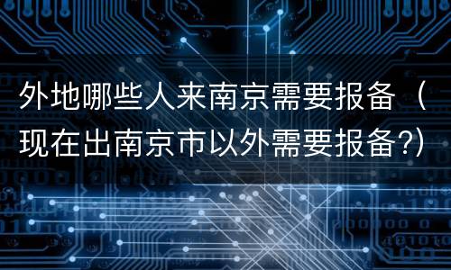 外地哪些人来南京需要报备（现在出南京市以外需要报备?）