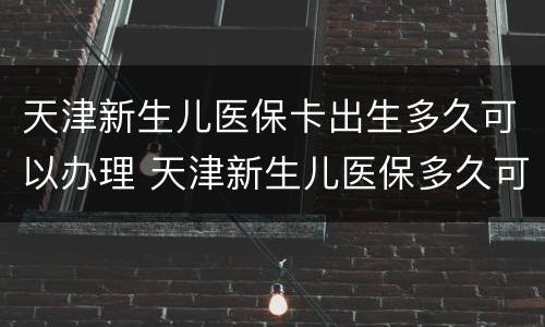 天津新生儿医保卡出生多久可以办理 天津新生儿医保多久可以办下来