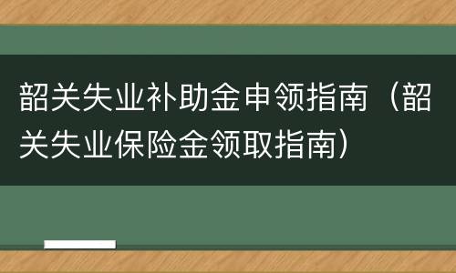 韶关失业补助金申领指南（韶关失业保险金领取指南）