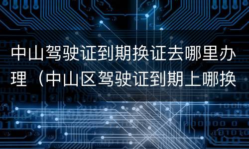 中山驾驶证到期换证去哪里办理（中山区驾驶证到期上哪换证）