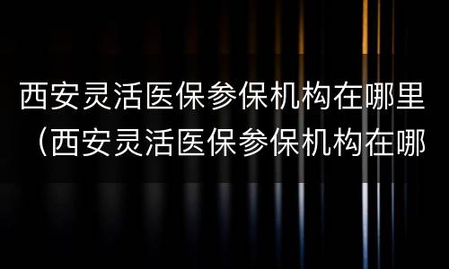 西安灵活医保参保机构在哪里（西安灵活医保参保机构在哪里查询）