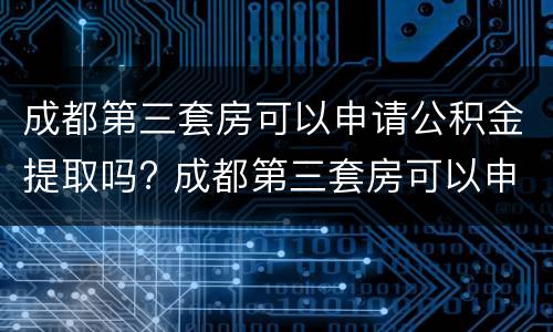 成都第三套房可以申请公积金提取吗? 成都第三套房可以申请公积金提取吗要多久