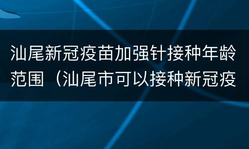 汕尾新冠疫苗加强针接种年龄范围（汕尾市可以接种新冠疫苗）