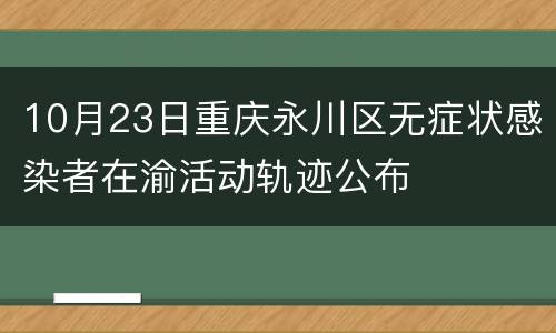 10月23日重庆永川区无症状感染者在渝活动轨迹公布