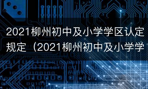 2021柳州初中及小学学区认定规定（2021柳州初中及小学学区认定规定是什么）