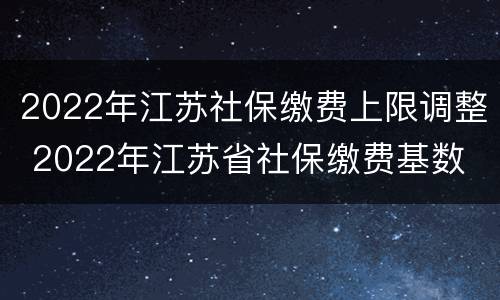 2022年江苏社保缴费上限调整 2022年江苏省社保缴费基数