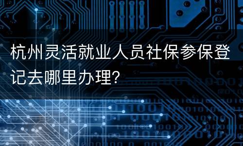 杭州灵活就业人员社保参保登记去哪里办理？