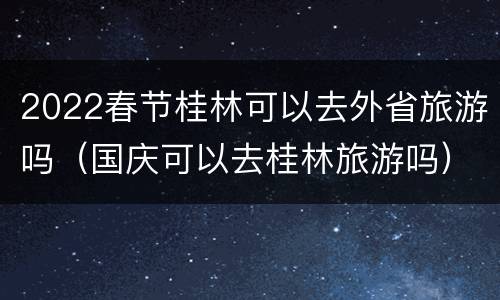2022春节桂林可以去外省旅游吗（国庆可以去桂林旅游吗）