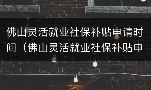 佛山灵活就业社保补贴申请时间（佛山灵活就业社保补贴申请时间多久）