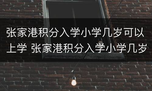 张家港积分入学小学几岁可以上学 张家港积分入学小学几岁可以上学呢