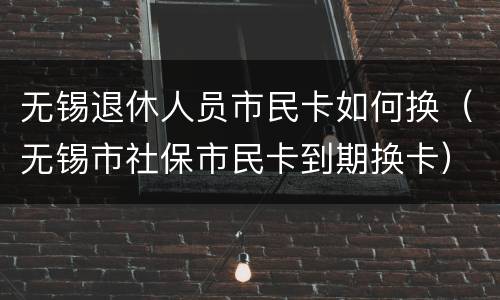 无锡退休人员市民卡如何换（无锡市社保市民卡到期换卡）