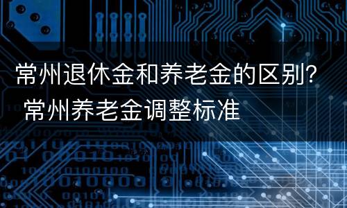 常州退休金和养老金的区别？ 常州养老金调整标准