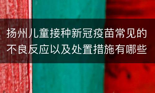 扬州儿童接种新冠疫苗常见的不良反应以及处置措施有哪些