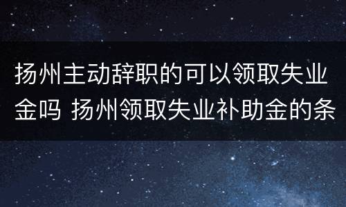 扬州主动辞职的可以领取失业金吗 扬州领取失业补助金的条件