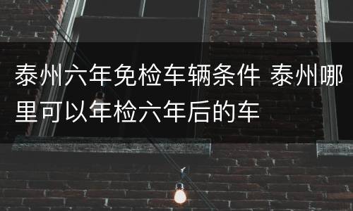 泰州六年免检车辆条件 泰州哪里可以年检六年后的车