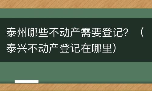 泰州哪些不动产需要登记？（泰兴不动产登记在哪里）