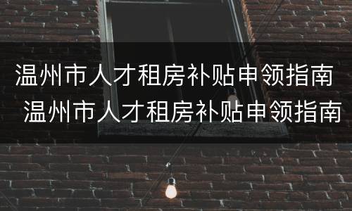 温州市人才租房补贴申领指南 温州市人才租房补贴申领指南最新