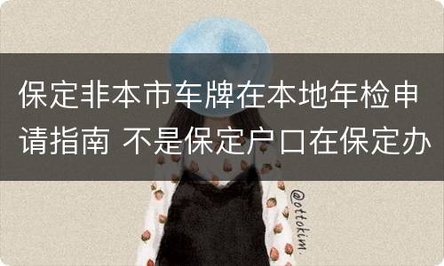 保定非本市车牌在本地年检申请指南 不是保定户口在保定办理车牌