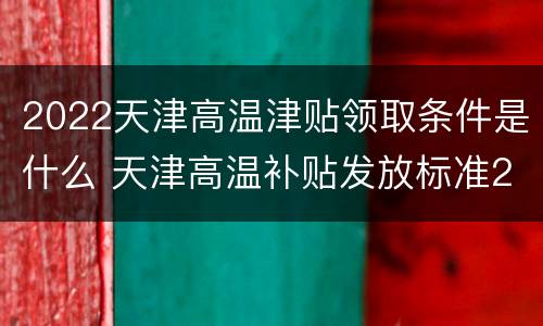 2022天津高温津贴领取条件是什么 天津高温补贴发放标准2021几个月