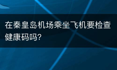 在秦皇岛机场乘坐飞机要检查健康码吗？