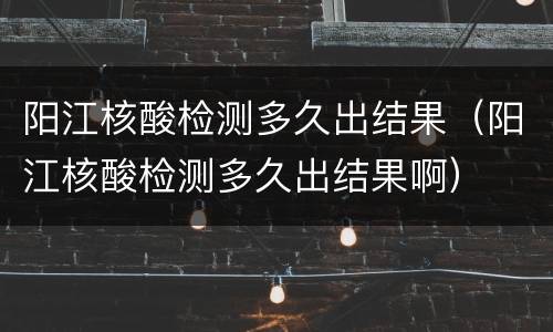 阳江核酸检测多久出结果（阳江核酸检测多久出结果啊）