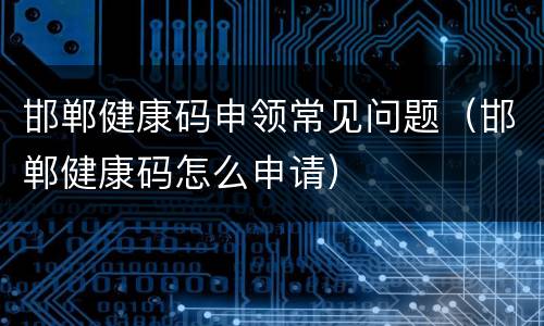 邯郸健康码申领常见问题（邯郸健康码怎么申请）