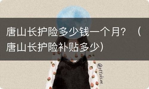 唐山长护险多少钱一个月？（唐山长护险补贴多少）
