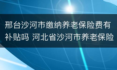 邢台沙河市缴纳养老保险费有补贴吗 河北省沙河市养老保险