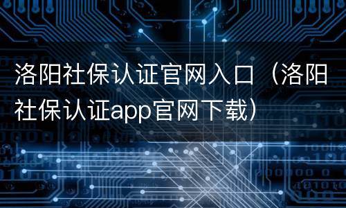 洛阳社保认证官网入口（洛阳社保认证app官网下载）