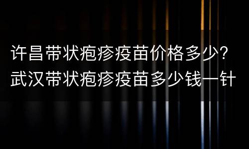 许昌带状疱疹疫苗价格多少? 武汉带状疱疹疫苗多少钱一针