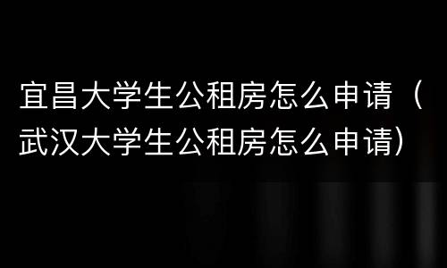 宜昌大学生公租房怎么申请（武汉大学生公租房怎么申请）
