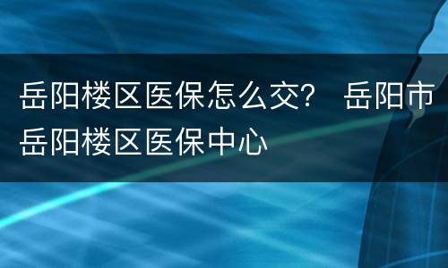 岳阳楼区医保怎么交？ 岳阳市岳阳楼区医保中心