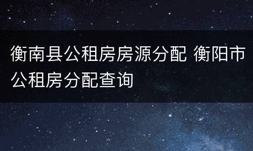 衡南县公租房房源分配 衡阳市公租房分配查询