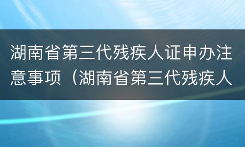 湖南省第三代残疾人证申办注意事项（湖南省第三代残疾人证申办注意事项是什么）