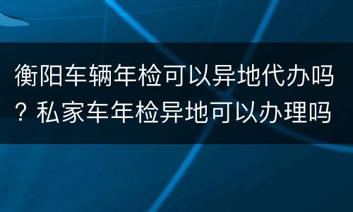 衡阳车辆年检可以异地代办吗? 私家车年检异地可以办理吗